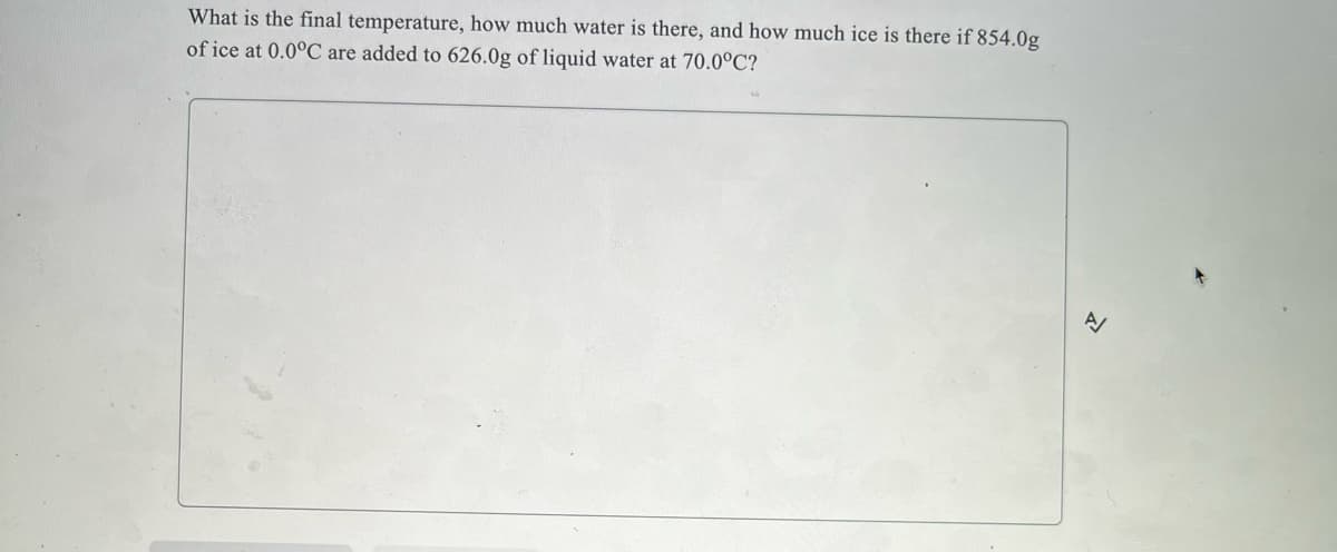 What is the final temperature, how much water is there, and how much ice is there if 854.0g
of ice at 0.0°C are added to 626.0g of liquid water at 70.0°C?
