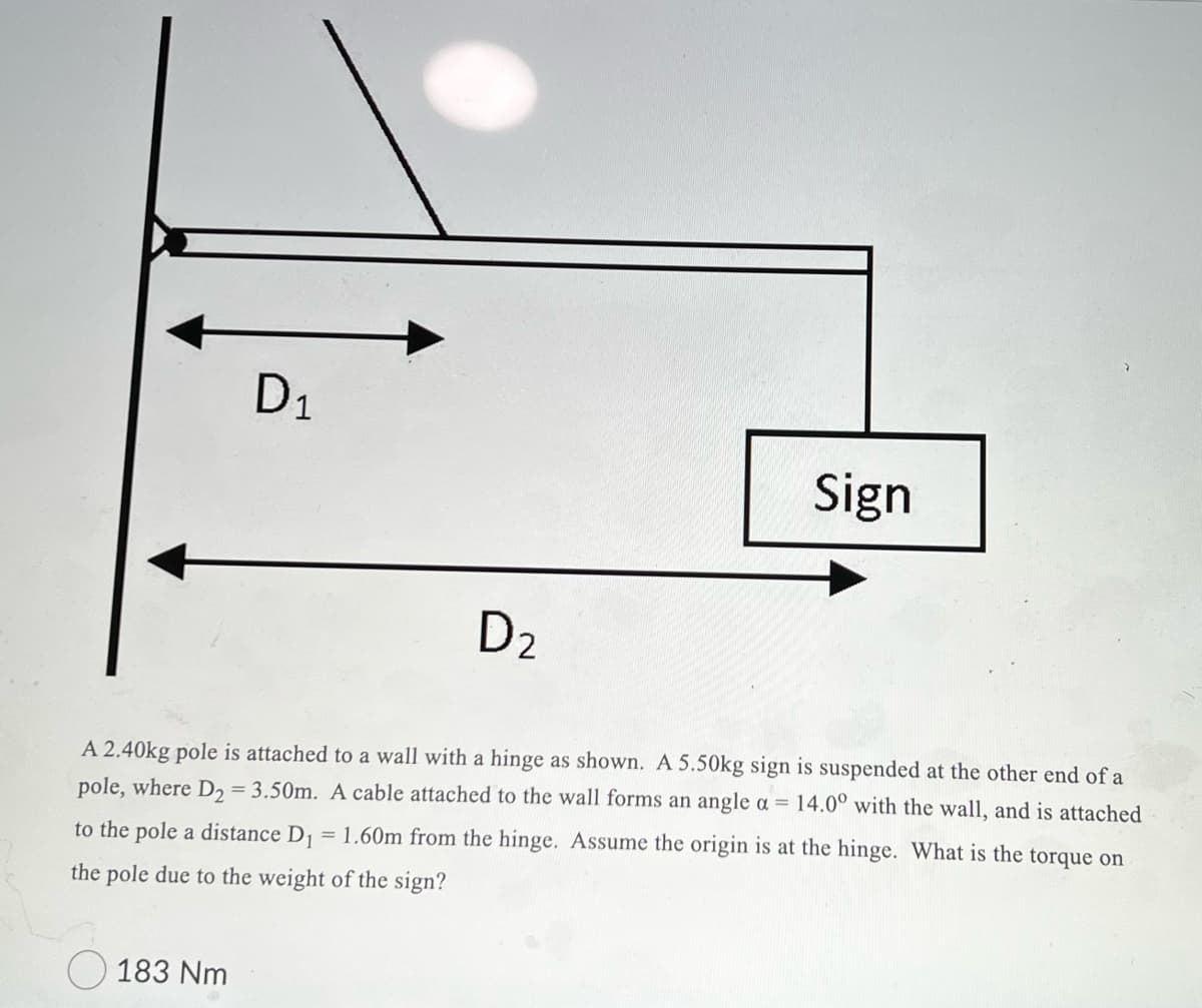 D1
Sign
D2
A 2.40kg pole is attached to a wall with a hinge as shown. A 5.50kg sign is suspended at the other end of a
pole, where D2 = 3.50m. A cable attached to the wall forms an angle a = 14.0° with the wall, and is attached
to the pole a distance D = 1.60m from the hinge. Assume the origin is at the hinge. What is the torque on
the pole due to the weight of the sign?
183 Nm

