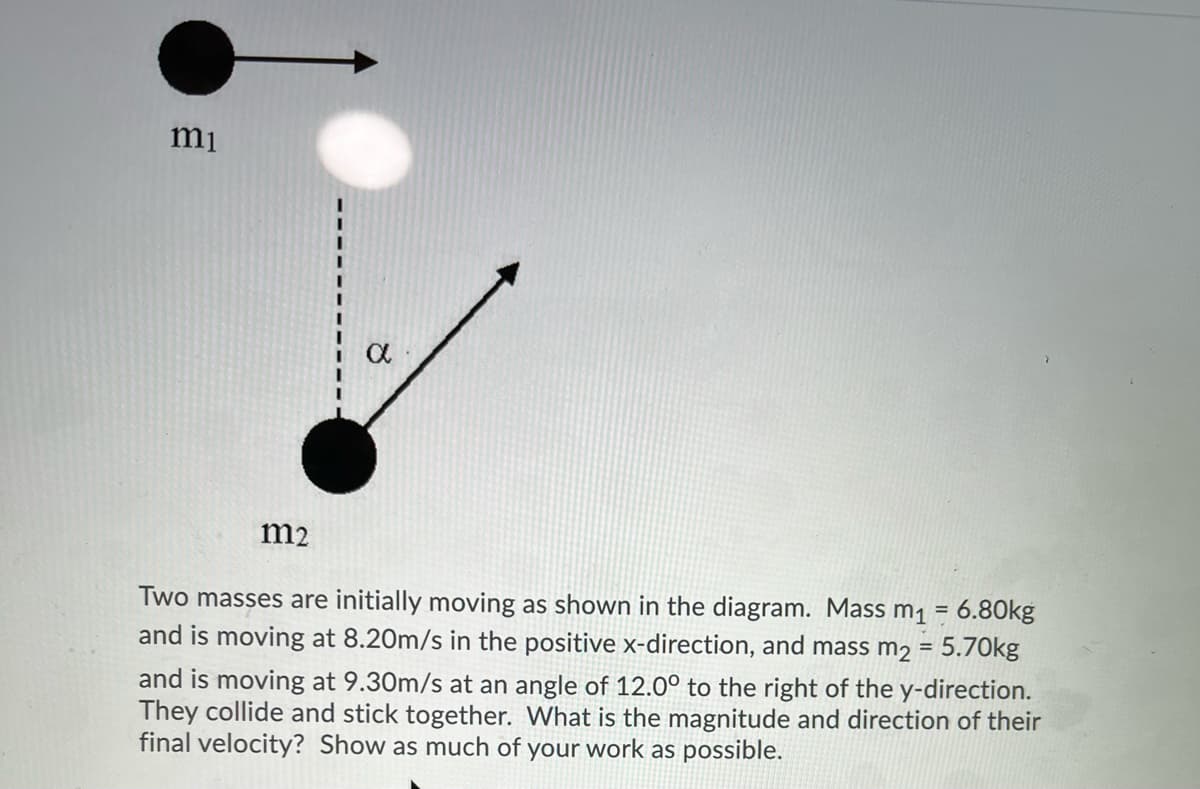 mi
m2
Two masses are initially moving as shown in the diagram. Mass m1 = 6.80kg
and is moving at 8.20m/s in the positive x-direction, and mass m2 = 5.70kg
%3D
and is moving at 9.30m/s at an angle of 12.0° to the right of the y-direction.
They collide and stick together. What is the magnitude and direction of their
final velocity? Show as much of your work as possible.
