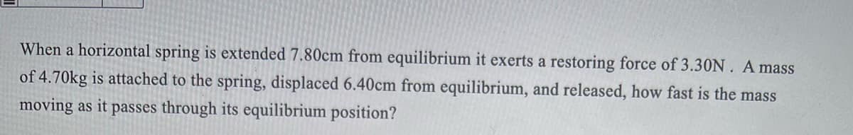 When a horizontal spring is extended 7.80cm from equilibrium it exerts a restoring force of 3.30N. A mass
of 4.70kg is attached to the spring, displaced 6.40cm from equilibrium, and released, how fast is the mass
moving as it passes through its equilibrium position?
