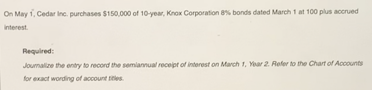 On May 1, Cedar Inc. purchases $150,000 of 10-year, Knox Corporation 8% bonds dated March 1 at 100 plus accrued
interest.
Required:
Journalize the entry to record the semiannual receipt of interest on March 1, Year 2. Refer to the Chart of Accounts
for exact wording of account titles.

