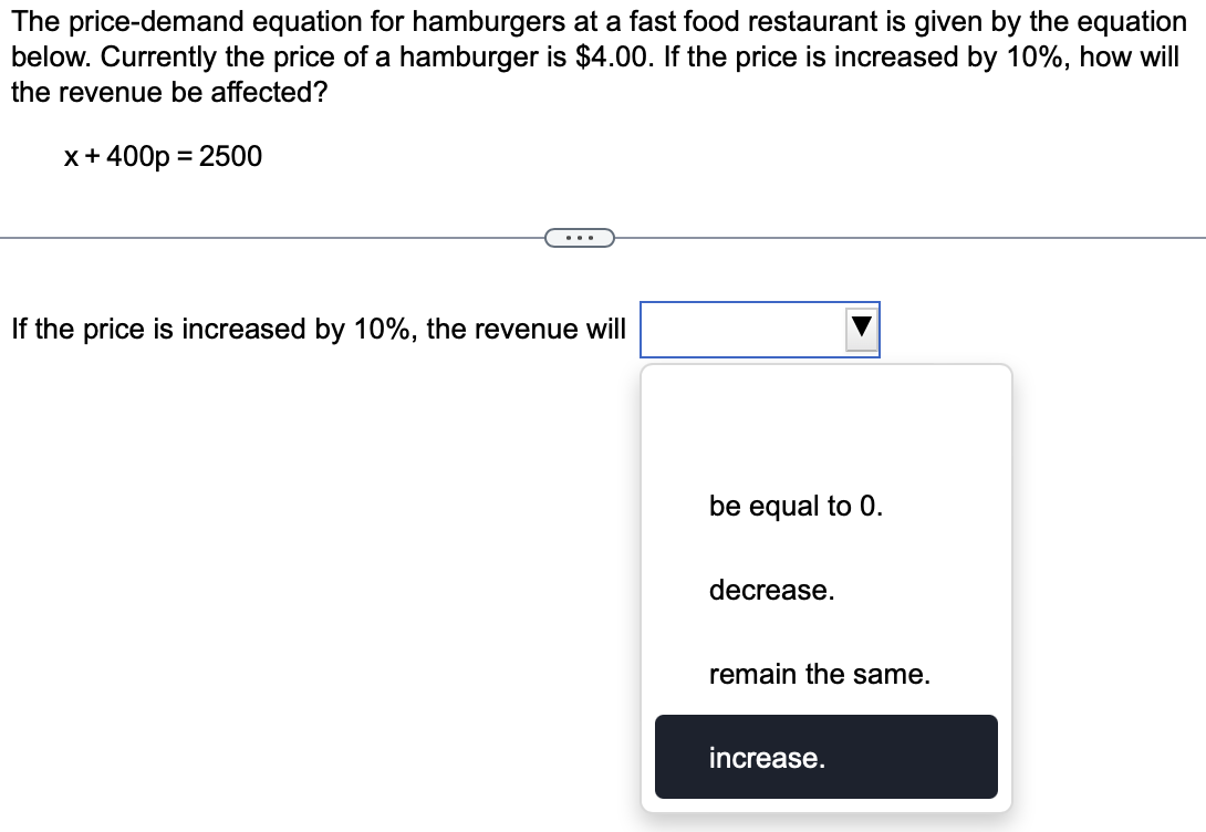 The price-demand equation for hamburgers at a fast food restaurant is given by the equation
below. Currently the price of a hamburger is $4.00. If the price is increased by 10%, how will
the revenue be affected?
x+ 400p = 2500
If the price is increased by 10%, the revenue will
be equal to 0.
decrease.
remain the same.
increase.
