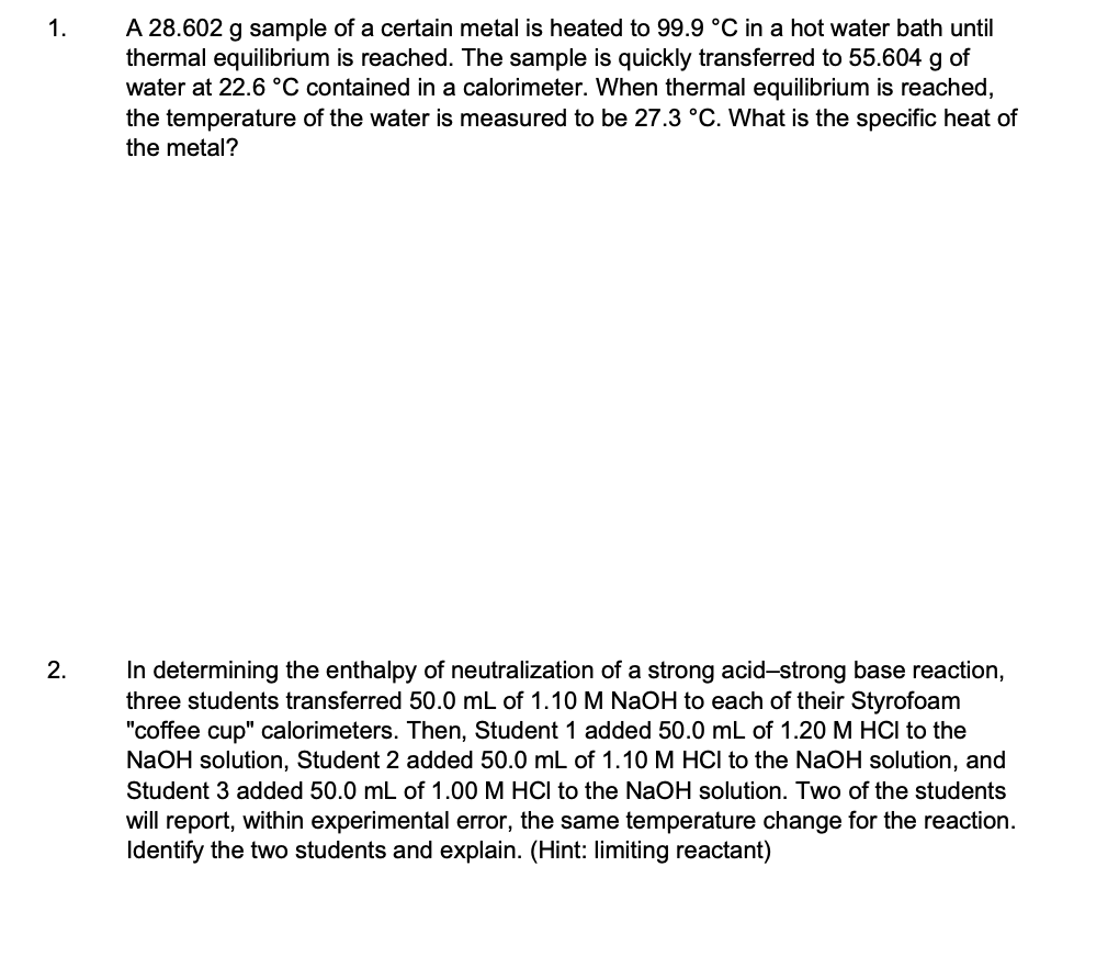 A 28.602 g sample of a certain metal is heated to 99.9 °C in a hot water bath until
thermal equilibrium is reached. The sample is quickly transferred to 55.604 g of
water at 22.6 °C contained in a calorimeter. When thermal equilibrium is reached,
the temperature of the water is measured to be 27.3 °C. What is the specific heat of
the metal?
1.
In determining the enthalpy of neutralization of a strong acid-strong base reaction,
three students transferred 50.0 mL of 1.10 M NaOH to each of their Styrofoam
"coffee cup" calorimeters. Then, Student 1 added 50.0 mL of 1.20 M HCI to the
NaOH solution, Student 2 added 50.0 mL of 1.10 M HCI to the NaOH solution, and
Student 3 added 50.0 mL of 1.00 M HCI to the NaOH solution. Two of the students
will report, within experimental error, the same temperature change for the reaction.
Identify the two students and explain. (Hint: limiting reactant)
2.
