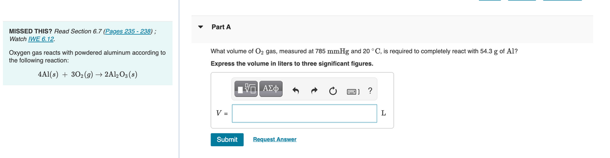 Part A
MISSED THIS? Read Section 6.7 (Pages 235 - 238);
Watch IWE 6.12.
What volume of O2 gas, measured at 785 mmHg and 20 ° C, is required to completely react with 54.3 g of Al?
Oxygen gas reacts with powdered aluminum according to
the following reaction:
Express the volume in liters to three significant figures.
4Al(s) + 302 (9) → 2Al,O3 (s)
ΑΣφ.
圖] ?
V =
Submit
Request Answer
