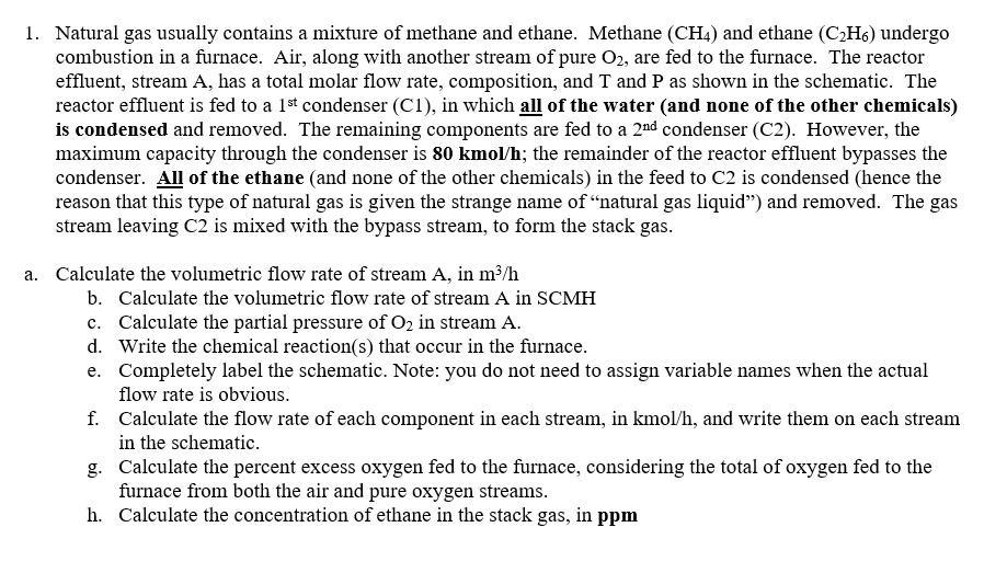 1. Natural gas usually contains a mixture of methane and ethane. Methane (CH4) and ethane (C₂H6) undergo
combustion in a furnace. Air, along with another stream of pure O2, are fed to the furnace. The reactor
effluent, stream A, has a total molar flow rate, composition, and T and P as shown in the schematic. The
reactor effluent is fed to a 1st condenser (C1), in which all of the water (and none of the other chemicals)
is condensed and removed. The remaining components are fed to a 2nd condenser (C2). However, the
maximum capacity through the condenser is 80 kmol/h; the remainder of the reactor effluent bypasses the
condenser. All of the ethane (and none of the other chemicals) in the feed to C2 is condensed (hence the
reason that this type of natural gas is given the strange name of "natural gas liquid") and removed. The gas
stream leaving C2 is mixed with the bypass stream, to form the stack gas.
a. Calculate the volumetric flow rate of stream A, in m³/h
b. Calculate the volumetric flow rate of stream A in SCMH
c. Calculate the partial pressure of O₂ in stream A.
d. Write the chemical reaction(s) that occur in the furnace.
e. Completely label the schematic. Note: you do not need to assign variable names when the actual
flow rate is obvious.
f. Calculate the flow rate of each component in each stream, in kmol/h, and write them on each stream
in the schematic.
g. Calculate the percent excess oxygen fed to the furnace, considering the total of oxygen fed to the
furnace from both the air and pure oxygen streams.
h. Calculate the concentration of ethane in the stack gas, in ppm