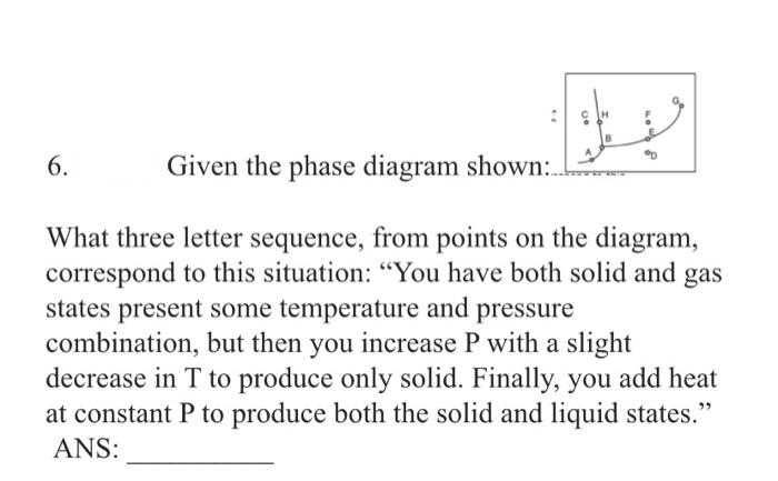 2
6.
%D
Given the phase diagram shown:
What three letter sequence, from points on the diagram,
correspond to this situation: "You have both solid and gas
states present some temperature and pressure
combination, but then you increase P with a slight
decrease in T to produce only solid. Finally, you add heat
at constant P to produce both the solid and liquid states."
ANS: