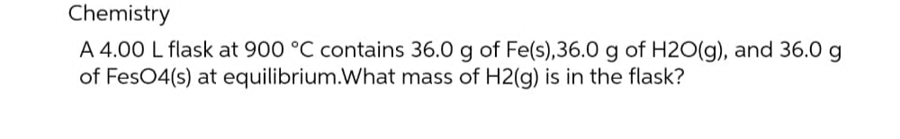 Chemistry
A 4.00 L flask at 900 °C contains 36.0 g of Fe(s), 36.0 g of H2O(g), and 36.0 g
of FesO4(s) at equilibrium.What mass of H2(g) is in the flask?