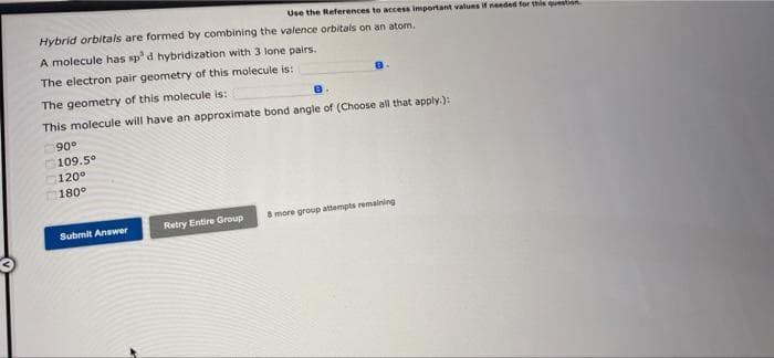 Use the References to access important values if needed for this question
Hybrid orbitals are formed by combining the valence orbitals on an atom.
A molecule has sp³ d hybridization with 3 lone pairs.
The electron pair geometry of this molecule is:
The geometry of this molecule is::
This molecule will have an approximate bond angle of (Choose all that apply.):
90°
109.5°
120°
180°
Submit Answer
Retry Entire Group
8 more group attempts remaining