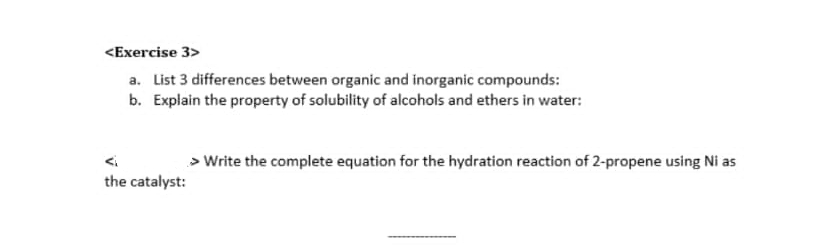 <Exercise 3>
a. List 3 differences between organic and inorganic compounds:
b. Explain the property of solubility of alcohols and ethers in water:
the catalyst:
> Write the complete equation for the hydration reaction of 2-propene using Ni as
