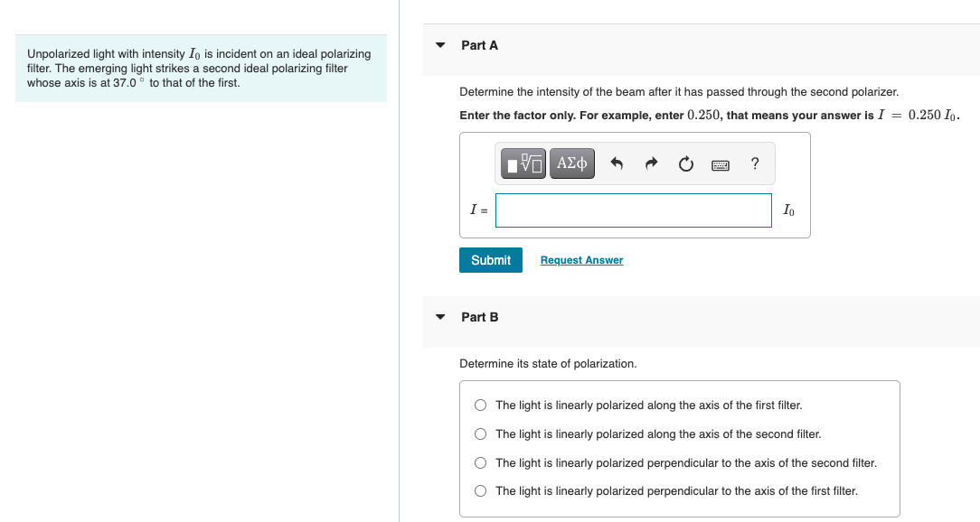 Unpolarized light with intensity Io is incident on an ideal polarizing
filter. The emerging light strikes a second ideal polarizing filter
whose axis is at 37.0° to that of the first.
▼
Part A
Determine the intensity of the beam after it has passed through the second polarizer.
Enter the factor only. For example, enter 0.250, that means your answer is I = 0.250 Io.
Π| ΑΣΦ
I =
Submit
Part B
Request Answer
Determine its state of polarization.
O O O O
?
Io
The light is linearly polarized along the axis of the first filter.
O The light is linearly polarized along the axis of the second filter.
O The light is linearly polarized perpendicular to the axis of the second filter.
O The light is linearly polarized perpendicular to the axis of the first filter.