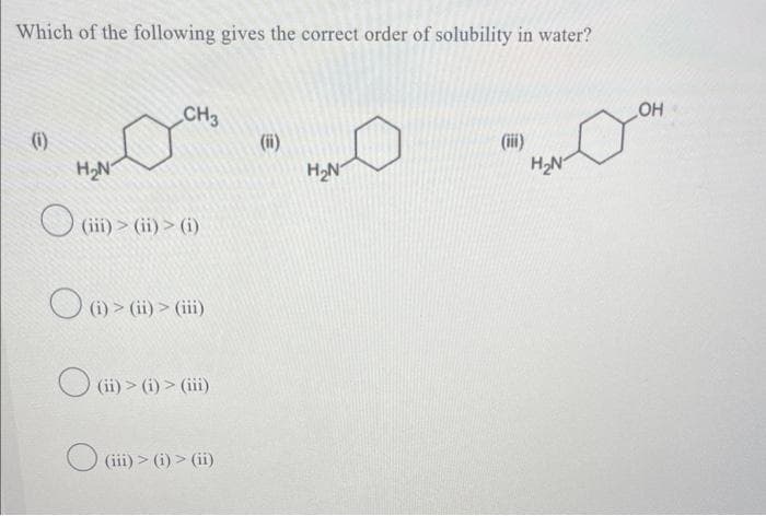 Which of the following gives the correct order of solubility in water?
(1)
H₂N
CH3
(ii
(iii) > (ii) > (i)
(i) > (ii) > (iii)
(ii) > (i) > (iii)
(iii)>(i)> (ii)
(ii)
H₂N
H₂N
OH
