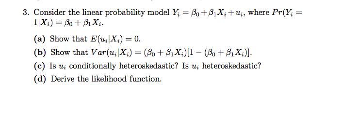 3. Consider the linear probability model Y₁ = Bo+B₁Xi+ui, where Pr(Y₁ =
1|Xi) = Bo +3₁ Xi.
(a) Show that E(u₂|X₂) = 0.
(b) Show that Var(u₁|X;) = (Bo + B₁X;)[1 − (Bo + B₁X;)].
(c) Is ui conditionally heteroskedastic? Is u heteroskedastic?
(d) Derive the likelihood function.
