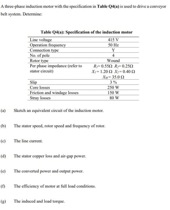 A three-phase induction motor with the specification in Table Q4(a) is used to drive a conveyor
belt system. Determine:
Table Q4(a): Specification of the induction motor
Line voltage
Operation frequency
Connection type
No. of pole
Rotor type
Per phase impedance (refer to
stator circuit)
415 V
50 Hz
Y
4
Wound
R= 0.552 R= 0.252
Slip
Core losses
Friction and windage losses
Stray losses
XI = 1.20 2 X2= 0.40 2
XM= 35.0 Q
3 %
250 W
150 W
80 W
(a)
Sketch an equivalent circuit of the induction motor.
(b)
The stator speed, rotor speed and frequency of rotor.
(c)
The line current.
(d)
The stator copper loss and air-gap power.
(e)
The converted power and output power.
(f)
The efficiency of motor at full load conditions.
(g)
The induced and load torque.
