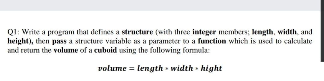 Q1: Write a program that defines a structure (with three integer members; length, width, and
height), then pass a structure variable as a parameter to a function which is used to calculate
and return the volume of a cuboid using the following formula:
volume = length * width * hight
%3|
