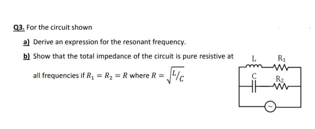 Q3. For the circuit shown
a) Derive an expression for the resonant frequency.
b) Show that the total impedance of the circuit is pure resistive at
R1
all frequencies if R1 = R2 = R where R =
%3D
R2.
H
