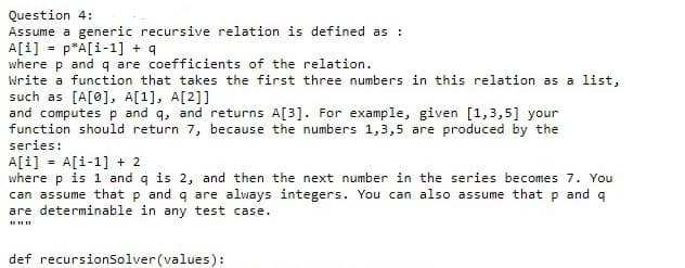 Question 4:
Assume a generic recursive relation is defined as :
A[i] = p*A[i-1] + q
where p and q are coefficients of the relation.
Write a function that takes the first three numbers in this relation as a list,
such as [A[0], A[1], A[2]]
and computes p and q, and returns A[3]. For example, given [1,3,5] your
function should return 7, because the numbers 1,3,5 are produced by the
series:
A[i] = A[i-1] + 2
where p is 1 and q is 2, and then the next number in the series becomes 7. You
can assume that p and q are always integers. You can also assume that p and q
are determinable in any test case.
def recursionSolver(values):
