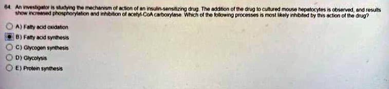 64 An investigator is studying the mechanism of action of an insulin-sensitizing drug. The addition of the drug to cultured mouse hepatocytes is observed, and results
show increased phosphorylation and inhibition of acetyl-CoA carboxylase Which of the following processes is most likely inhibited by this action of the drug?
A) Fatty acid oxidation
B) Fatty acid synthesis
C) Glycogen synthesis
D) Glycolysis
E) Protein synthesis