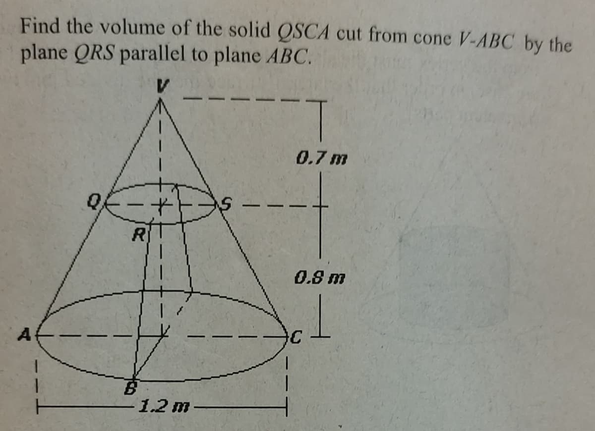 Find the volume of the solid QSCA cut from cone V-ABC by the
plane QRS parallel to plane ABC.
A
0
R
B
*
1.2 m
S
0.7 m
0.8 m
1
C