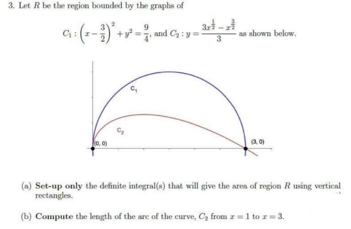 3. Let R be the region bounded by the graphs of
2
9
-3)²- + y² = 2, and C₂ : y =
C₁: 1-
(0, 0)
C₂
C
3.22/
3
as shown below.
(3,0)
(a) Set-up only the definite integral(s) that will give the area of region R using vertical
rectangles.
(b) Compute the length of the arc of the curve, C₂ from z = 1 to z = 3.