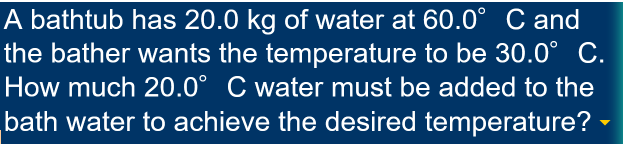 A bathtub has 20.0 kg of water at 60.0° C and
the bather wants the temperature to be 30.0° C.
How much 20.0° C water must be added to the
bath water to achieve the desired temperature? -
