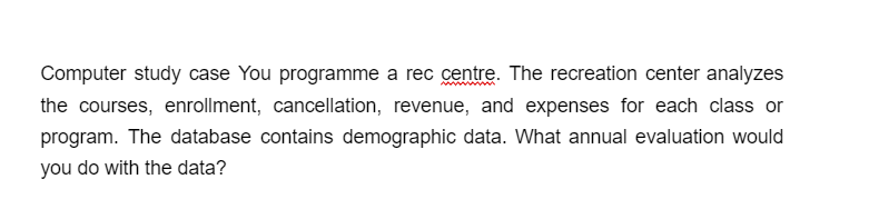 Computer study case You programme a rec centre. The recreation center analyzes
the courses, enrollment, cancellation, revenue, and expenses for each class or
program. The database contains demographic data. What annual evaluation would
you do with the data?