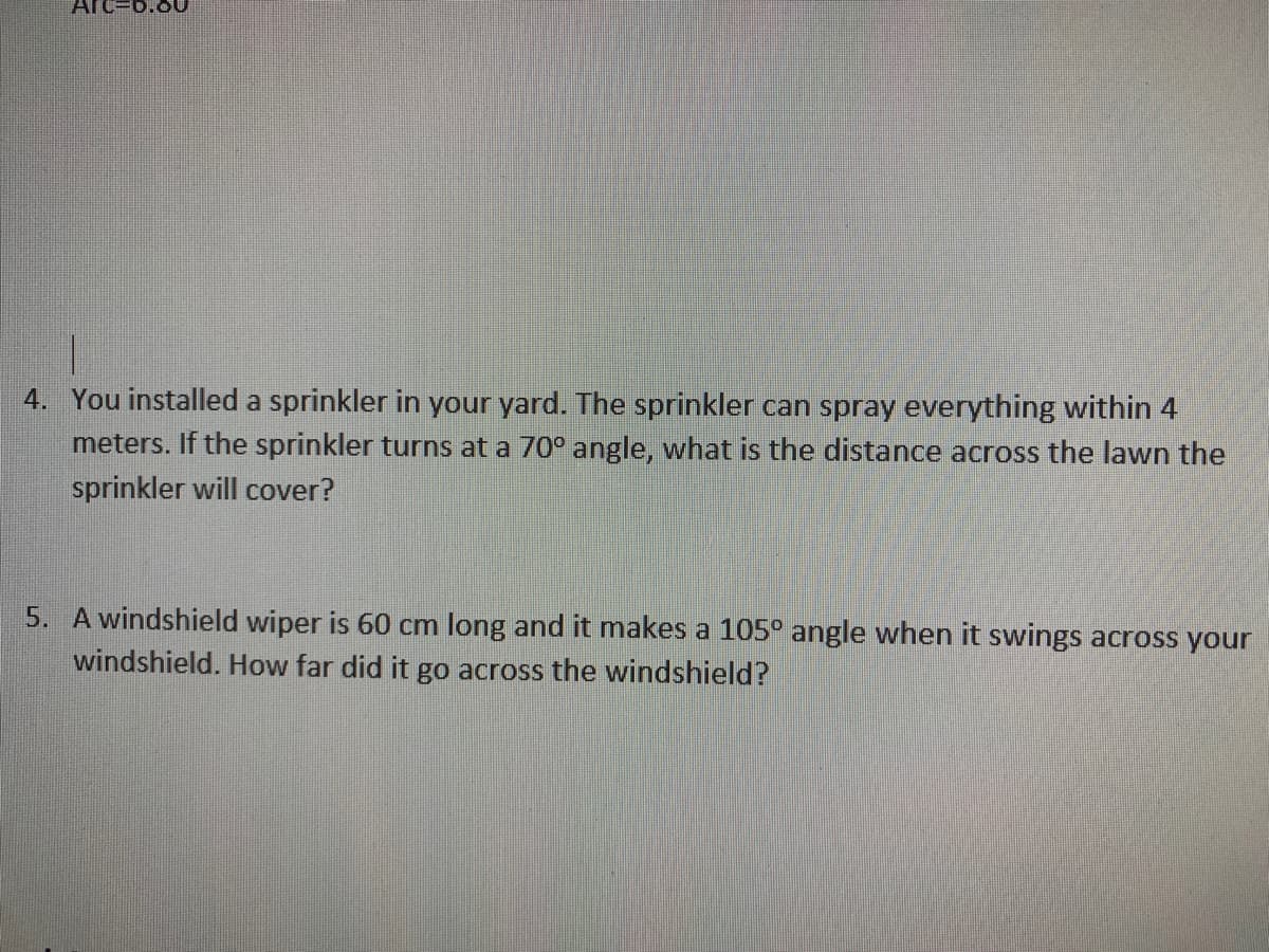 4. You installed a sprinkler in your yard. The sprinkler can spray everything within 4
meters. If the sprinkler turns at a 70° angle, what is the distance across the lawn the
sprinkler will cover?
5. A windshield wiper is 60 cm long and it makes a 105° angle when it swings across your
windshield. How far did it go across the windshield?
