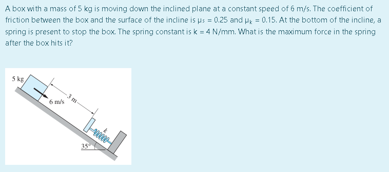 A box with a mass of 5 kg is moving down the inclined plane at a constant speed of 6 m/s. The coefficient of
friction between the box and the surface of the incline is us = 0.25 and µ = 0.15. At the bottom of the incline, a
spring is present to stop the box. The spring constant is k = 4 N/mm. What is the maximum force in the spring
after the box hits it?
5 kg,
6 m/s
m-
35⁰
400000