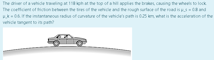 The driver of a vehicle traveling at 118 kph at the top of a hill applies the brakes, causing the wheels to lock.
The coefficient of friction between the tires of the vehicle and the rough surface of the road is u_s = 0.8 and
H_k = 0.6. If the instantaneous radius of curvature of the vehicle's path is 0.25 km, what is the acceleration of the
vehicle tangent to its path?