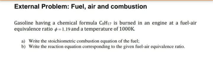 External Problem: Fuel, air and combustion
Gasoline having a chemical formula CaH17 is burned in an engine at a fuel-air
equivalence ratio =1.19 and a temperature of 1000K.
a) Write the stoichiometric combustion equation of the fuel;
b) Write the reaction equation corresponding to the given fuel-air equivalence ratio.
