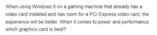 When using Windows 8 on a gaming machine that already has a
video card installed and has room for a PCI Express video card, the
experience will be better. When it comes to power and performance,
which graphics card is best?