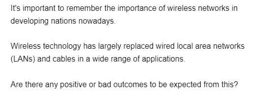 It's important to remember the importance of wireless networks in
developing nations nowadays.
Wireless technology has largely replaced wired local area networks
(LANS) and cables in a wide range of applications.
Are there any positive or bad outcomes to be expected from this?