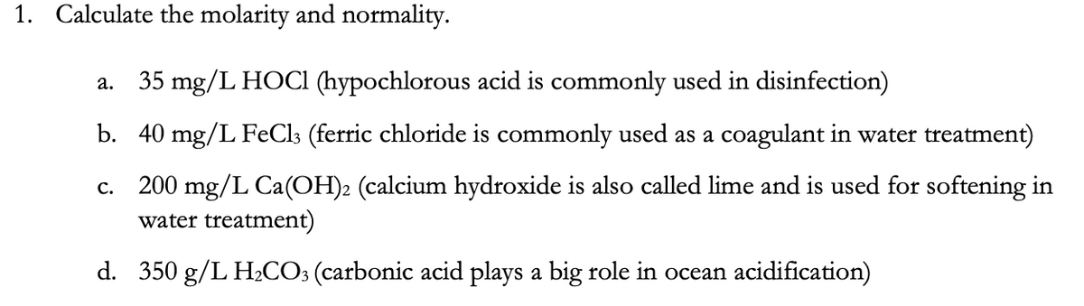1. Calculate the molarity and normality.
35 mg/L HOCI (hypochlorous acid is commonly used in disinfection)
a.
b. 40 mg/L FeCl3 (ferric chloride is commonly used as a coagulant in water treatment)
c. 200 mg/L Ca(OH)2 (calcium hydroxide is also called lime and is used for softening in
water treatment)
d. 350 g/L H2CO3 (carbonic acid plays a big role in ocean acidification)
