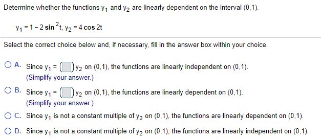 Determine whether the functions y, and y2 are linearly dependent on the interval (0,1).
Y1 =1-2 sin?t, y2 = 4 cos 2t
Select the correct choice below and, if necessary, fill in the answer box within your choice.
O A. Since y, = (Dy2 on (0,1), the functions are linearly independent on (0,1).
(Simplify your answer.)
O B. Since y, = (Dv2 on (0,1), the functions are linearly dependent on (0,1).
(Simplify your answer.)
O C. Since y, is not a constant multiple of y2 on (0,1), the functions are linearly dependent on (0,1).
O D. Since y, is not a constant multiple of y2 on (0,1), the functions are linearly independent on (0,1).
