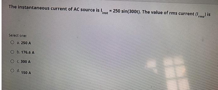 The instantaneous current of AC source is 1,
inst
Select one:
Oa. 250 A
b. 176.6 A
OC. 300 A
Od. 150 A
250 sin(300t). The value of rms current (ms) is
CE