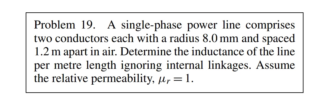Problem 19. A single-phase power line comprises
two conductors each with a radius 8.0 mm and spaced
1.2 m apart in air. Determine the inductance of the line
per metre length ignoring internal linkages. Assume
the relative permeability, , = 1.