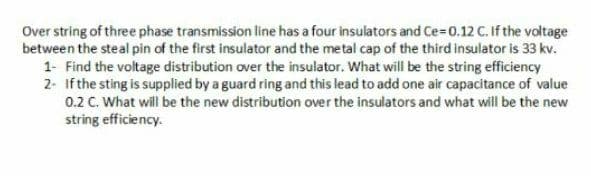 Over string of three phase transmission line has a four insulators and Ce=D0.12 C. If the voltage
between the steal pin of the first insulator and the metal cap of the third insulator is 33 kv.
1- Find the voltage distribution over the insulator. What will be the string efficiency
2- If the sting is supplied by a guard ring and this lead to add one air capacitance of value
0.2 C. What will be the new distribution over the insulators and what will be the new
string efficiency.
