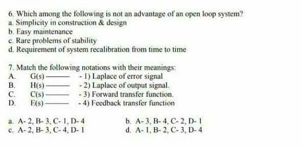 6. Which among the following is not an advantage of an open loop system?
a. Simplicity in construction & design
b. Easy maintenance
c. Rare problems of stability
d. Requirement of system recalibration from time to time
7. Match the following notations with their meanings:
G(s)-
- 1) Laplace of error signal
- 2) Laplace of output signal.
- 3) Forward transfer function.
- 4) Feedback transfer function
А.
В.
H(s)
C(s)
С.
E(s)-
D.
а. А- 2, В-3, С-1, D-4
c. A- 2, B- 3, C- 4, D- 1
b. А-3, В-4, С- 2, D-1
d. A-1, B- 2, C- 3, D- 4
