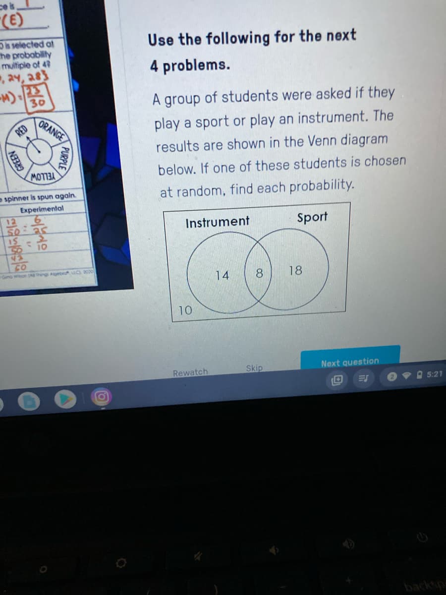 ces
(E)
Dis selected at
he probablity
multiple of 42
, a4, a83
Use the following for the next
4 problems.
30
A group of students were asked if they
RED
ORANGE
play a sport or play an instrument. The
results are shown in the Venn diagram
below. If one of these students is chosen
YELLOW
spinner is spun again.
at random, find each probability.
Experimental
12
Instrument
Sport
15
10
43
Gano wiboe (A Ihngs Agebro u, 0
14
8
18
10
Rewatch
Skip
Next question
A 5:21
PURPLE
