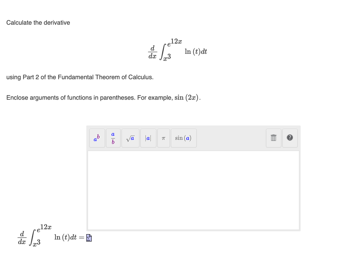 Calculate the derivative
,12x
e
d
In (t)dt
dx Jr3
using Part 2 of the Fundamental Theorem of Calculus.
Enclose arguments of functions in parentheses. For example, sin (2x).
a
va
|a|
sin (a)
e12x
d
In (t)dt = D
dx
23
