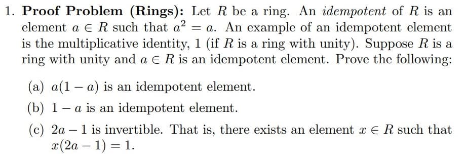 1. Proof Problem (Rings): Let R be a ring. An idempotent of R is an
element a ER such that a?
= a. An example of an idempotent element
is the multiplicative identity, 1 (if R is a ring with unity). Suppose R is a
ring with unity and a E R is an idempotent element. Prove the following:
(a) a(1 – a) is an idempotent element.
(b) 1 – a is an idempotent element.
-
(c) 2a – 1 is invertible. That is, there exists an element x E Rsuch that
x(2a – 1) = 1.
-
||
