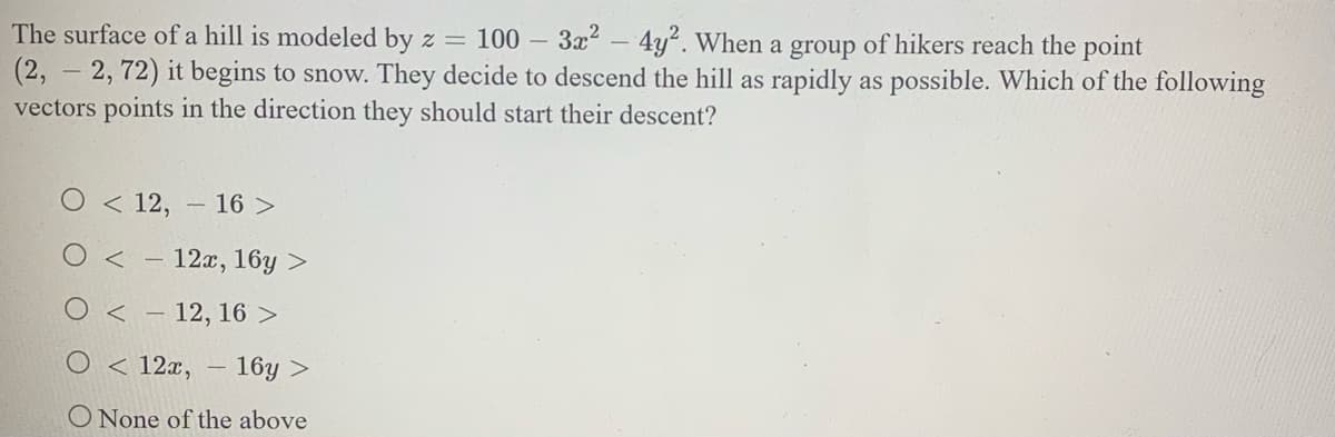 The surface of a hill is modeled by z =
100 – 3x2 – 4y². When a group of hikers reach the point
(2,
2, 72) it begins to snow. They decide to descend the hill as rapidly as possible. Which of the following
vectors points in the direction they should start their descent?
O < 12, - 16 >
O < - 12x, 16y >
O < - 12, 16 >
O < 12x, – 16y >
O None of the above
