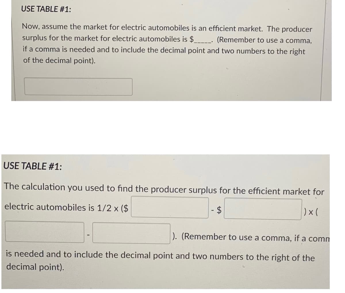 USE TABLE #1:
Now, assume the market for electric automobiles is an efficient market. The producer
surplus for the market for electric automobiles is $___- (Remember to use a comma,
if a comma is needed and to include the decimal point and two numbers to the right
of the decimal point).
USE TABLE #1:
The calculation you used to find the producer surplus for the efficient market for
electric automobiles is 1/2 x ($
$4
)x(
). (Remember to use a comma, if a comm
is needed and to include the decimal point and two numbers to the right of the
decimal point).
