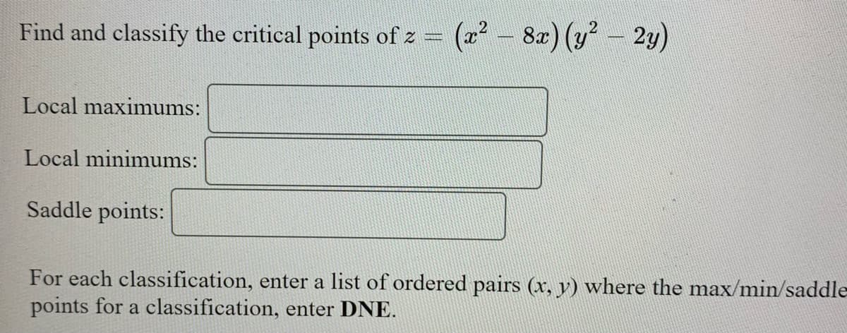 Find and classify the critical points of z = (a – 8) (y – 2y)
Local maximums:
Local minimums:
Saddle points:
For each classification, enter a list of ordered pairs (x, y) where the max/min/saddle
points for a classification, enter DNE.
