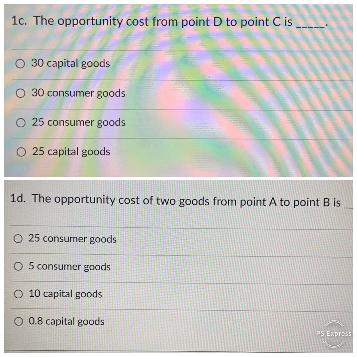1c. The opportunity cost from point D to pointC is
O 30 capital goods
30 consumer goods
O 25 consumer goods
O 25 capital goods
1d. The opportunity cost of two goods from point A to point B is
O 25 consumer goods
O 5 consumer goods
O 10 capital goods
O 0.8 capital goods
PS Express
