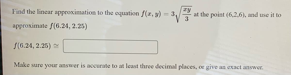 Find the linear approximation to the equation f(x, y)
xy
at the point (6,2,6), and use it to
3
= 3
approximate f(6.24, 2.25)
f(6.24, 2.25) 2
Make sure your answer is accurate to at least three decimal places, or give an exact answer.
