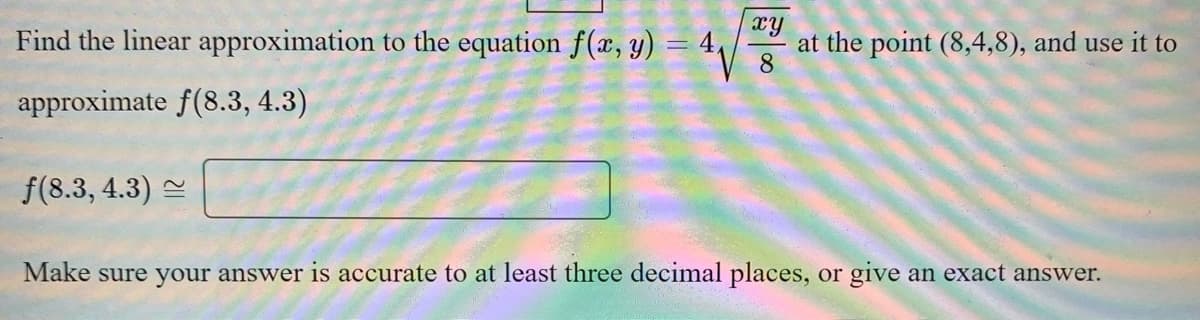 Find the linear approximation to the equation f(x, y) = 4,
xy
at the point (8,4,8), and use it to
8.
approximate f(8.3, 4.3)
f(8.3, 4.3) =
Make sure your answer is accurate to at least three decimal places, or give an exact answer.
