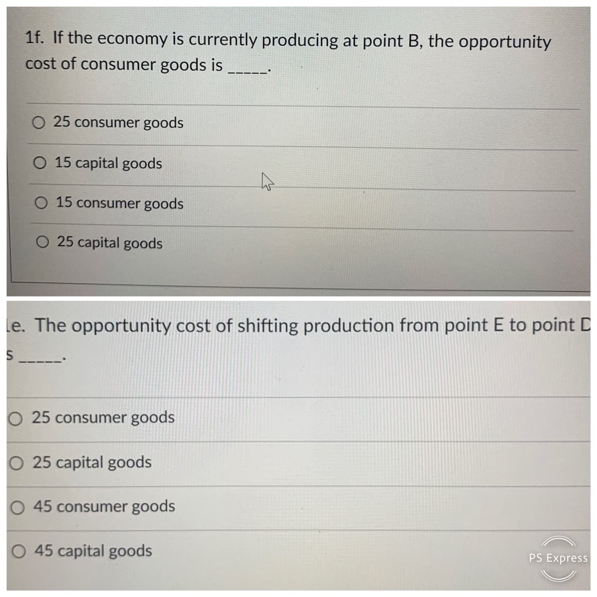 1f. If the economy is currently producing at point B, the opportunity
cost of consumer goods is
O 25 consumer goods
O 15 capital goods
O 15 consumer goods
O 25 capital goods
le. The opportunity cost of shifting production from point E to point D
O 25 consumer goods
25 capital goods
O 45 consumer goods
O 45 capital goods
PS Express
