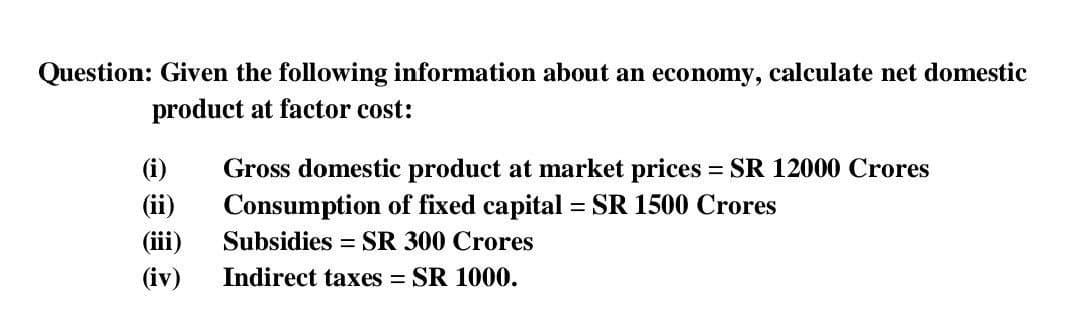 Question: Given the following information about an economy, calculate net domestic
product at factor cost:
(i)
Gross domestic product at market prices = SR 12000 Crores
(ii)
(iii)
Consumption of fixed capital = SR 1500 Crores
Subsidies
= SR 300 Crores
(iv)
Indirect taxes = SR 1000.
