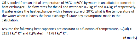 Oil is cooled from an initial temperature of 96°C to 60°C by water in an adiabatic concentric
heat exchanger. The flow rates for the oil and water are 0.7 kg s' and 0.4 kg s respectively.
If water enters the heat exchanger with a temperature of 20°C, what is the temperature of
the water when it leaves the heat exchanger? State any assumptions made in the
calculation.
Assume the following heat capacities are constant as a function of temperature, Ce(Oil) =
2131 J kg K' and Co(Water) = 4178 J kg'K*.
(6 marks)
