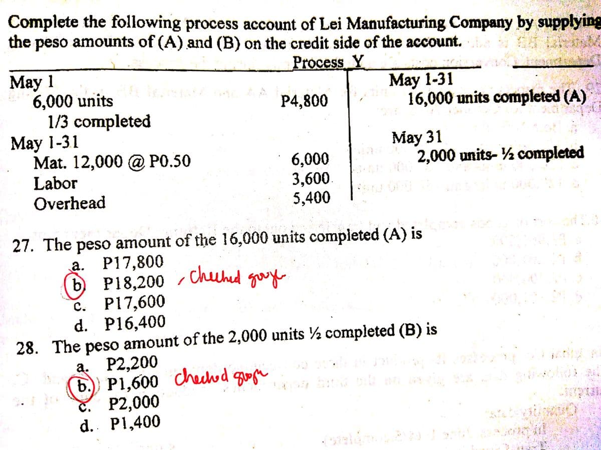 (b.) P1,600 checd quege
Complete the following process account of Lei Manufacturing Company by supplying
the peso amounts of (A) and (B) on the credit side of the account.
Process Y
Маy 1
6,000 units
1/3 completed
Мay 1-31
Mat. 12,000 @ PO.50
Labor
Overhead
May 1-31
16,000 units completed (A)
P4,800
Мау 31
2,000 units- ½ completed
6,000
3,600.
5,400
27. The peso amount of the 16,000 units completed (A) is
а. Р17,800
(6) Р18,200
с. Р17,600
d. P16,400
cheched
gooy
28. The peso amount of the 2,000 units ½ completed (B) is
а. Р2,200
č. P2,000
d. P1,400

